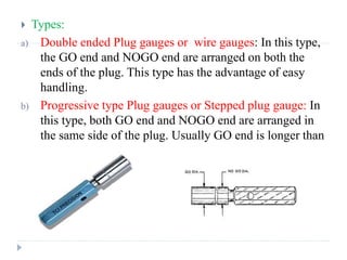  Types:
a) Double ended Plug gauges or wire gauges: In this type,
the GO end and NOGO end are arranged on both the
ends of the plug. This type has the advantage of easy
handling.
b) Progressive type Plug gauges or Stepped plug gauge: In
this type, both GO end and NOGO end are arranged in
the same side of the plug. Usually GO end is longer than
the NOGO end.
 