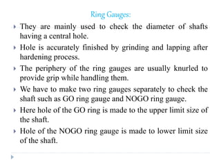 Ring Gauges:
 They are mainly used to check the diameter of shafts
having a central hole.
 Hole is accurately finished by grinding and lapping after
hardening process.
 The periphery of the ring gauges are usually knurled to
provide grip while handling them.
 We have to make two ring gauges separately to check the
shaft such as GO ring gauge and NOGO ring gauge.
 Here hole of the GO ring is made to the upper limit size of
the shaft.
 Hole of the NOGO ring gauge is made to lower limit size
of the shaft.
 