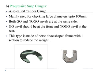 b) Progressive Snap Gauges:
 Also called Caliper Gauge.
 Mainly used for checking large diameters upto 100mm.
 Both GO and NOGO anvils are at the same side.
 GO anvil should be at the front and NOGO anvil at the
rear.
 This type is made of horse shoe shaped frame with I
section to reduce the weight.
 