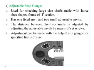 c) Adjustable Snap Gauge:
1. Used for checking large size shafts made with horse
shoe shaped frame of ‘I’ section.
2. Has one fixed anvil and two small adjustable anvils.
3. The distance between the two anvils is adjusted by
adjusting the adjustable anvils by means of set screws.
4. Adjustment can be made with the help of slip gauges for
specified limits of size.
 