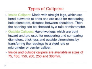 Types of Calipers:
 Inside Calipers: Made with straight legs, which are
bend outwards at ends and are used for measuring
hole diameters, distance between shoulders. Then
the opening can be checked by a rule or micrometer.
 Outside Calipers: Have two legs which are bent
inward and are used for measuring and comparing
diameters, thickness and outside dimensions by
transferring the readings to a steel rule or
micrometer or vernier caliper.
 Inside and outside calipers are available in sizes of
75, 100, 150, 200, 250 and 300mm.
 