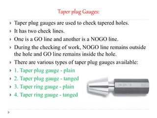 Taper plug Gauges:
 Taper plug gauges are used to check tapered holes.
 It has two check lines.
 One is a GO line and another is a NOGO line.
 During the checking of work, NOGO line remains outside
the hole and GO line remains inside the hole.
 There are various types of taper plug gauges available:
 1. Taper plug gauge - plain
 2. Taper plug gauge - tanged
 3. Taper ring gauge - plain
 4. Taper ring gauge - tanged
 