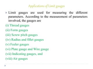 Applications of Limit gauges
 Limit gauges are used for measuring the different
parameters. According to the measurement of parameters
involved, the gauges are
(i) Thread gauges
(ii) Form gauges
(iii) Screw pitch gauges
(iv) Radius and fillet gauges
(v) Feeler gauges
(vi) Plate gauge and Wire gauge
(vii) Indicating gauges, and
(viii) Air gauges
 