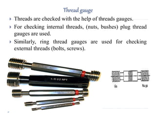 Thread gauge
 Threads are checked with the help of threads gauges.
 For checking internal threads, (nuts, bushes) plug thread
gauges are used.
 Similarly, ring thread gauges are used for checking
external threads (bolts, screws).
 