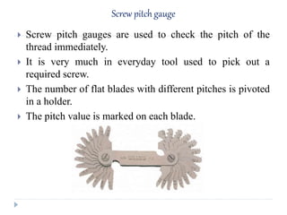 Screw pitch gauge
 Screw pitch gauges are used to check the pitch of the
thread immediately.
 It is very much in everyday tool used to pick out a
required screw.
 The number of flat blades with different pitches is pivoted
in a holder.
 The pitch value is marked on each blade.
 