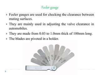Feeler gauge
 Feeler gauges are used for checking the clearance between
mating surfaces.
 They are mainly used in adjusting the valve clearance in
automobiles.
 They are made from 0.03 to 1.0mm thick of 100mm long.
 The blades are pivoted in a holder.
 