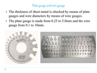 Plate gauge and wire gauge
 The thickness of sheet metal is checked by means of plate
gauges and wire diameters by means of wire gauges.
 The plate gauge is made from 0.25 to 5.0mm and the wire
gauge from 0.1 to 10mm.
 