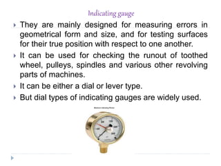 Indicating gauge
 They are mainly designed for measuring errors in
geometrical form and size, and for testing surfaces
for their true position with respect to one another.
 It can be used for checking the runout of toothed
wheel, pulleys, spindles and various other revolving
parts of machines.
 It can be either a dial or lever type.
 But dial types of indicating gauges are widely used.
 
