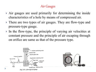 Air Gauges
 Air gauges are used primarily for determining the inside
characteristics of a hole by means of compressed air.
 There are two types of air gauges. They are flow-type and
pressure-type gauge.
 In the flow-type, the principle of varying air velocities at
constant pressure and the principle of air escaping through
on orifice are same as that of the pressure type.
 
