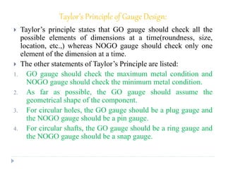 Taylor’s Principle of Gauge Design:
 Taylor’s principle states that GO gauge should check all the
possible elements of dimensions at a time(roundness, size,
location, etc.,) whereas NOGO gauge should check only one
element of the dimension at a time.
 The other statements of Taylor’s Principle are listed:
1. GO gauge should check the maximum metal condition and
NOGO gauge should check the minimum metal condition.
2. As far as possible, the GO gauge should assume the
geometrical shape of the component.
3. For circular holes, the GO gauge should be a plug gauge and
the NOGO gauge should be a pin gauge.
4. For circular shafts, the GO gauge should be a ring gauge and
the NOGO gauge should be a snap gauge.
 