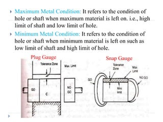  Maximum Metal Condition: It refers to the condition of
hole or shaft when maximum material is left on. i.e., high
limit of shaft and low limit of hole.
 Minimum Metal Condition: It refers to the condition of
hole or shaft when minimum material is left on such as
low limit of shaft and high limit of hole.
Plug Gauge Snap Gauge
 