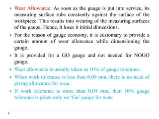  Wear Allowance: As soon as the gauge is put into service, its
measuring surface rubs constantly against the surface of the
workpiece. This results into wearing of the measuring surfaces
of the gauge. Hence, it loses it initial dimensions.
 For the reason of gauge economy, it is customary to provide a
certain amount of wear allowance while dimensioning the
gauge.
 It is provided for a GO gauge and not needed for NOGO
gauge.
 Wear allowance is usually taken as 10% of gauge tolerance.
 When work tolerance is less than 0.09 mm, there is no need of
giving allowance for wear.
 If work tolerance is more than 0.09 mm, then 10% gauge
tolerance is given only on ‘Go’ gauge for wear.
 