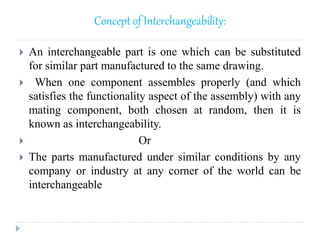 Concept of Interchangeability:
 An interchangeable part is one which can be substituted
for similar part manufactured to the same drawing.
 When one component assembles properly (and which
satisfies the functionality aspect of the assembly) with any
mating component, both chosen at random, then it is
known as interchangeability.
 Or
 The parts manufactured under similar conditions by any
company or industry at any corner of the world can be
interchangeable
 