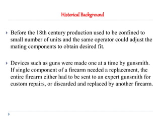  Before the 18th century production used to be confined to
small number of units and the same operator could adjust the
mating components to obtain desired fit.
 Devices such as guns were made one at a time by gunsmith.
If single component of a firearm needed a replacement, the
entire firearm either had to be sent to an expert gunsmith for
custom repairs, or discarded and replaced by another firearm.
Historical Background
 