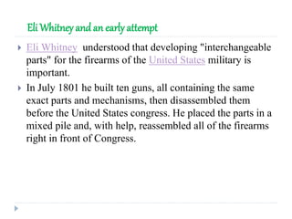 Eli Whitney and an early attempt
 Eli Whitney understood that developing "interchangeable
parts" for the firearms of the United States military is
important.
 In July 1801 he built ten guns, all containing the same
exact parts and mechanisms, then disassembled them
before the United States congress. He placed the parts in a
mixed pile and, with help, reassembled all of the firearms
right in front of Congress.
 