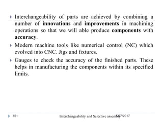  Interchangeability of parts are achieved by combining a
number of innovations and improvements in machining
operations so that we will able produce components with
accuracy.
 Modern machine tools like numerical control (NC) which
evolved into CNC. Jigs and fixtures.
 Gauges to check the accuracy of the finished parts. These
helps in manufacturing the components within its specified
limits.
7/27/2017Interchangeability and Selective assembly151
 
