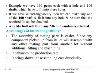  Example we have 100 parts each with a hole and 100
shafts which have to fit into these holes.
 If we have interchangeability then we can make any one
of the 100 shaft & fit it into any hole & be sure that the
required fit can be obtained.
 Any M6 bolt will fit to any M6 nut randomly selected.
Advantages of interchangeability:
1. The assembly of mating parts is easier. Since any
component picked up from its lot will assemble with
any other mating part from another lot without
additional fitting and machining.
2. It enhances the production rate.
3. It brings down the assembling cost drastically.
7/27/2017Interchangeability and Selective
assembly
153
 