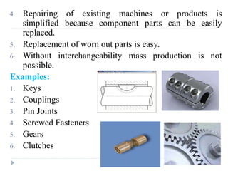4. Repairing of existing machines or products is
simplified because component parts can be easily
replaced.
5. Replacement of worn out parts is easy.
6. Without interchangeability mass production is not
possible.
Examples:
1. Keys
2. Couplings
3. Pin Joints
4. Screwed Fasteners
5. Gears
6. Clutches
 