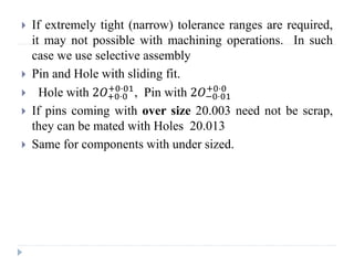 If extremely tight (narrow) tolerance ranges are required,
it may not possible with machining operations. In such
case we use selective assembly
 Pin and Hole with sliding fit.
 Hole with 2𝑂+0⋅0
+0⋅01
, Pin with 2𝑂−0⋅01
+0⋅0
 If pins coming with over size 20.003 need not be scrap,
they can be mated with Holes 20.013
 Same for components with under sized.
 