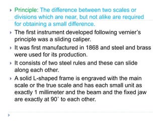  Principle: The difference between two scales or
divisions which are near, but not alike are required
for obtaining a small difference.
 The first instrument developed following vernier’s
principle was a sliding caliper.
 It was first manufactured in 1868 and steel and brass
were used for its production.
 It consists of two steel rules and these can slide
along each other.
 A solid L-shaped frame is engraved with the main
scale or the true scale and has each small unit as
exactly 1 millimeter and the beam and the fixed jaw
are exactly at 90˚ to each other.
 