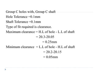 Group C holes with, Group C shaft
Hole Tolerance =0.1mm
Shaft Tolerance =0.1mm
Type of fit required is clearance.
Maximum clearance = H.L of hole - L.L of shaft
= 20.3-20.05
= 0.25mm
Minimum clearance = L.L of hole - H.L of shaft
= 20.2-20.15
= 0.05mm
 