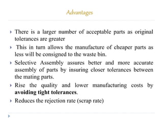 Advantages
 There is a larger number of acceptable parts as original
tolerances are greater
 This in turn allows the manufacture of cheaper parts as
less will be consigned to the waste bin.
 Selective Assembly assures better and more accurate
assembly of parts by insuring closer tolerances between
the mating parts.
 Rise the quality and lower manufacturing costs by
avoiding tight tolerances.
 Reduces the rejection rate (scrap rate)
 