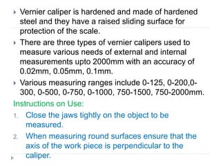  Vernier caliper is hardened and made of hardened
steel and they have a raised sliding surface for
protection of the scale.
 There are three types of vernier calipers used to
measure various needs of external and internal
measurements upto 2000mm with an accuracy of
0.02mm, 0.05mm, 0.1mm.
 Various measuring ranges include 0-125, 0-200,0-
300, 0-500, 0-750, 0-1000, 750-1500, 750-2000mm.
Instructions on Use:
1. Close the jaws tightly on the object to be
measured.
2. When measuring round surfaces ensure that the
axis of the work piece is perpendicular to the
caliper.
 