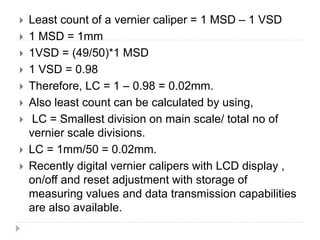  Least count of a vernier caliper = 1 MSD – 1 VSD
 1 MSD = 1mm
 1VSD = (49/50)*1 MSD
 1 VSD = 0.98
 Therefore, LC = 1 – 0.98 = 0.02mm.
 Also least count can be calculated by using,
 LC = Smallest division on main scale/ total no of
vernier scale divisions.
 LC = 1mm/50 = 0.02mm.
 Recently digital vernier calipers with LCD display ,
on/off and reset adjustment with storage of
measuring values and data transmission capabilities
are also available.
 