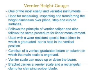 Vernier Height Gauge:
 One of the most useful and versatile instruments.
 Used for measuring, inspecting and transferring the
height dimension over plane, step and curved
surfaces.
 Follows the principle of vernier caliper and also
follows the same procedure for linear measurement.
 Used with a wear resistant special base block in
which a graduated bar is held in the vertical
position.
 Consists of a vertical graduated beam or column on
which the main scale is engraved.
 Vernier scale can move up or down the beam.
 Bracket carries a vernier scale and a rectangular
clamp for clamping scriber blade.
 