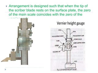  Arrangement is designed such that when the tip of
the scriber blade rests on the surface plate, the zero
of the main scale coincides with the zero of the
vernier scale.
 