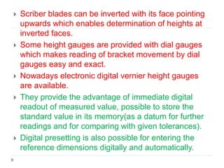  Scriber blades can be inverted with its face pointing
upwards which enables determination of heights at
inverted faces.
 Some height gauges are provided with dial gauges
which makes reading of bracket movement by dial
gauges easy and exact.
 Nowadays electronic digital vernier height gauges
are available.
 They provide the advantage of immediate digital
readout of measured value, possible to store the
standard value in its memory(as a datum for further
readings and for comparing with given tolerances).
 Digital presetting is also possible for entering the
reference dimensions digitally and automatically.
 
