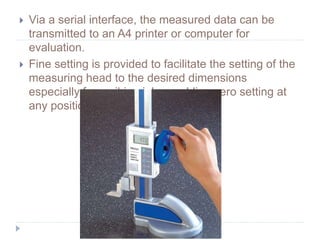  Via a serial interface, the measured data can be
transmitted to an A4 printer or computer for
evaluation.
 Fine setting is provided to facilitate the setting of the
measuring head to the desired dimensions
especially for scribing jobs enabling zero setting at
any position.
 