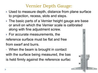 Vernier Depth Gauge:
 Used to measure depth, distance from plane surface
to projection, recess, slots and steps.
 The basic parts of a Vernier height gauge are base
or anvil on which the Vernier scale is calibrated
along with fine adjustment screw.
 For accurate measurements, the
reference surface must be flat and free
from swarf and burrs.
• When the beam is brought in contact
with the surface being measured, the base
is held firmly against the reference surface.
 