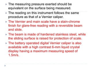 The measuring pressure exerted should be
equivalent on the surface being measured.
 The reading on this instrument follows the same
procedure as that of a Vernier caliper.
 The Vernier and main scale have a stain-chrome
finish for glare-free reading with a reversible beam
and slide.
 The beam is made of hardened stainless steel, while
the sliding surface is raised for protection of scale.
 The battery operated digital Vernier caliper is also
available with a high contrast 6-mm liquid crystal
display having a maximum measuring speed of
1.5m/s.
 