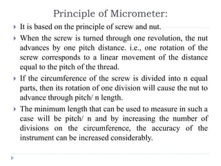 Principle of Micrometer:
 It is based on the principle of screw and nut.
 When the screw is turned through one revolution, the nut
advances by one pitch distance. i.e., one rotation of the
screw corresponds to a linear movement of the distance
equal to the pitch of the thread.
 If the circumference of the screw is divided into n equal
parts, then its rotation of one division will cause the nut to
advance through pitch/ n length.
 The minimum length that can be used to measure in such a
case will be pitch/ n and by increasing the number of
divisions on the circumference, the accuracy of the
instrument can be increased considerably.
 
