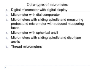 Other types of micrometer:
1. Digital micrometer with digital display
2. Micrometer with dial comparator
3. Micrometers with sliding spindle and measuring
probes and micrometer with reduced measuring
faces
4. Micrometer with spherical anvil
5. Micrometers with sliding spindle and disc-type
anvils
6. Thread micrometers
 