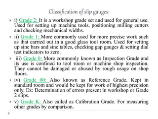 Classification of slip gauges:
 i) Grade 2: It is a workshop grade set and used for general use.
Used for setting up machine tools, positioning milling cutters
and checking mechanical widths.
 ii) Grade 1: More commonly used for more precise work such
as that carried out in a good glass tool room. Used for setting
up sine bars and sine tables, checking gap gauges & setting dial
test indicators to zero.
 iii) Grade 0: More commonly known as Inspection Grade and
its use is confined to tool room or machine shop inspection.
They cannot be damaged or abused by rough usage on shop
floors.
 iv) Grade 00: Also known as Reference Grade. Kept in
standard room and would be kept for work of highest precision
only. Ex: Determination of errors present in workshop or Grade
2 slips.
 v) Grade K: Also called as Calibration Grade. For measuring
other grades by comparison.
 