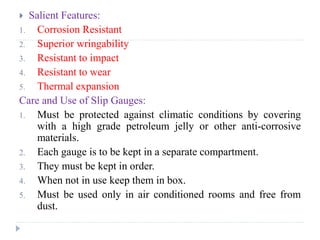  Salient Features:
1. Corrosion Resistant
2. Superior wringability
3. Resistant to impact
4. Resistant to wear
5. Thermal expansion
Care and Use of Slip Gauges:
1. Must be protected against climatic conditions by covering
with a high grade petroleum jelly or other anti-corrosive
materials.
2. Each gauge is to be kept in a separate compartment.
3. They must be kept in order.
4. When not in use keep them in box.
5. Must be used only in air conditioned rooms and free from
dust.
 