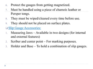 6. Protect the gauges from getting magnetized.
7. Must be handled using a piece of chamois leather or
Persper tongs.
8. They must be wiped/cleaned every time before use.
9. They should not be placed on surface plates.
 Slip Gauge Accessories:
1. Measuring Jaws – Available in two designs (for internal
and external features)
2. Scriber and center point – For marking purposes.
3. Holder and Base – To hold a combination of slip gauges.
 