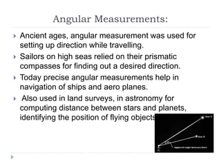 Angular Measurements:
 Ancient ages, angular measurement was used for
setting up direction while travelling.
 Sailors on high seas relied on their prismatic
compasses for finding out a desired direction.
 Today precise angular measurements help in
navigation of ships and aero planes.
 Also used in land surveys, in astronomy for
computing distance between stars and planets,
identifying the position of flying objects.
 