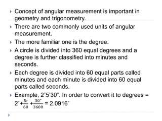 Concept of angular measurement is important in
geometry and trigonometry.
 There are two commonly used units of angular
measurement.
 The more familiar one is the degree.
 A circle is divided into 360 equal degrees and a
degree is further classified into minutes and
seconds.
 Each degree is divided into 60 equal parts called
minutes and each minute is divided into 60 equal
parts called seconds.
 Example, 2˚5’30”. In order to convert it to degrees =
2˚+
5′
60
+
30"
3600
= 2.0916˚
 