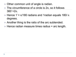  Other common unit of angle is radian.
 The circumference of a circle is 2π, so it follows
360˚=2π.
 Hence 1˚= π/180 radians and 1radian equals 180/ π
degrees.
 Another thing is the ratio of the arc subtended.
 Hence radian measure times radius = arc length.
 