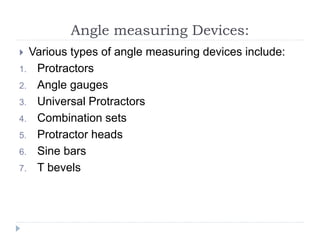 Angle measuring Devices:
 Various types of angle measuring devices include:
1. Protractors
2. Angle gauges
3. Universal Protractors
4. Combination sets
5. Protractor heads
6. Sine bars
7. T bevels
 
