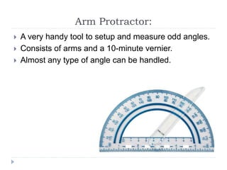 Arm Protractor:
 A very handy tool to setup and measure odd angles.
 Consists of arms and a 10-minute vernier.
 Almost any type of angle can be handled.
 