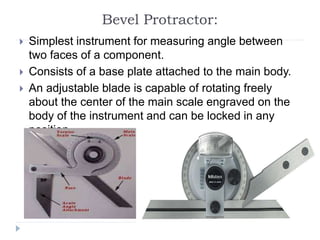 Bevel Protractor:
 Simplest instrument for measuring angle between
two faces of a component.
 Consists of a base plate attached to the main body.
 An adjustable blade is capable of rotating freely
about the center of the main scale engraved on the
body of the instrument and can be locked in any
position.
 