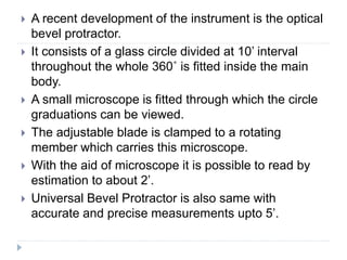  A recent development of the instrument is the optical
bevel protractor.
 It consists of a glass circle divided at 10’ interval
throughout the whole 360˚ is fitted inside the main
body.
 A small microscope is fitted through which the circle
graduations can be viewed.
 The adjustable blade is clamped to a rotating
member which carries this microscope.
 With the aid of microscope it is possible to read by
estimation to about 2’.
 Universal Bevel Protractor is also same with
accurate and precise measurements upto 5’.
 