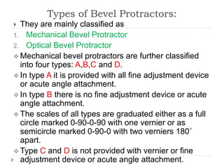 Types of Bevel Protractors:
 They are mainly classified as
1. Mechanical Bevel Protractor
2. Optical Bevel Protractor
 Mechanical bevel protractors are further classified
into four types: A,B,C and D.
 In type A it is provided with all fine adjustment device
or acute angle attachment.
 In type B there is no fine adjustment device or acute
angle attachment.
 The scales of all types are graduated either as a full
circle marked 0-90-0-90 with one vernier or as
semicircle marked 0-90-0 with two verniers 180˚
apart.
 Type C and D is not provided with vernier or fine
adjustment device or acute angle attachment.
 
