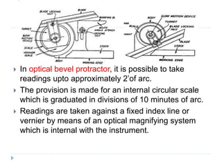  In optical bevel protractor, it is possible to take
readings upto approximately 2’of arc.
 The provision is made for an internal circular scale
which is graduated in divisions of 10 minutes of arc.
 Readings are taken against a fixed index line or
vernier by means of an optical magnifying system
which is internal with the instrument.
 