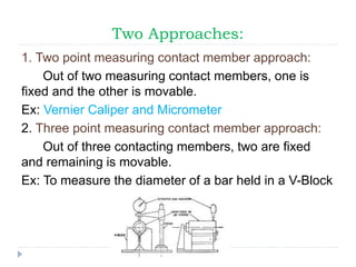 Two Approaches:
1. Two point measuring contact member approach:
Out of two measuring contact members, one is
fixed and the other is movable.
Ex: Vernier Caliper and Micrometer
2. Three point measuring contact member approach:
Out of three contacting members, two are fixed
and remaining is movable.
Ex: To measure the diameter of a bar held in a V-Block
 