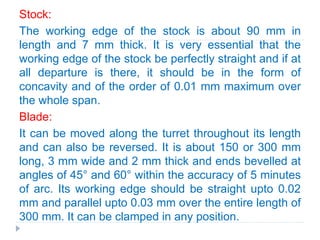 Stock:
The working edge of the stock is about 90 mm in
length and 7 mm thick. It is very essential that the
working edge of the stock be perfectly straight and if at
all departure is there, it should be in the form of
concavity and of the order of 0.01 mm maximum over
the whole span.
Blade:
It can be moved along the turret throughout its length
and can also be reversed. It is about 150 or 300 mm
long, 3 mm wide and 2 mm thick and ends bevelled at
angles of 45° and 60° within the accuracy of 5 minutes
of arc. Its working edge should be straight upto 0.02
mm and parallel upto 0.03 mm over the entire length of
300 mm. It can be clamped in any position.
 